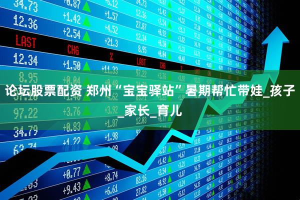 论坛股票配资 郑州“宝宝驿站”暑期帮忙带娃_孩子_家长_育儿
