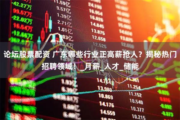 论坛股票配资 广东哪些行业正高薪抢人？揭秘热门招聘领域！_月薪_人才_储能