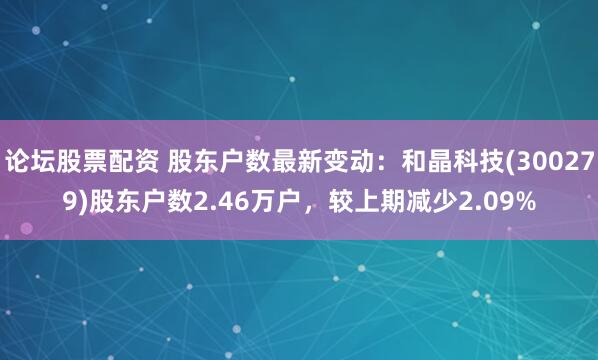 论坛股票配资 股东户数最新变动：和晶科技(300279)股东户数2.46万户，较上期减少2.09%