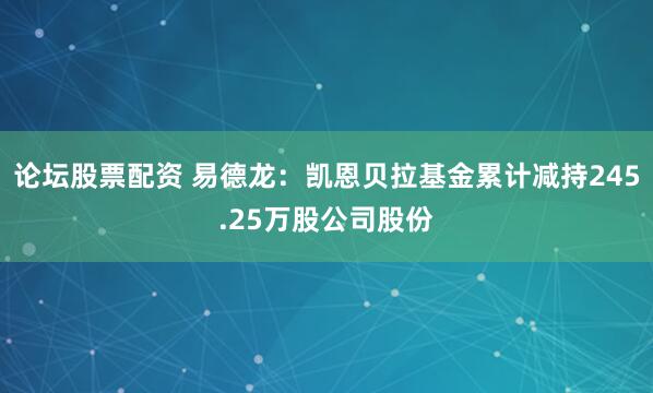 论坛股票配资 易德龙：凯恩贝拉基金累计减持245.25万股公司股份