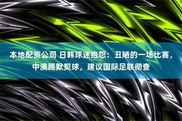 本地配资公司 日韩球迷抱怨：丑陋的一场比赛，中澳踢默契球，建议国际足联彻查