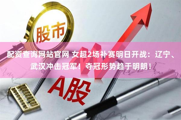 配资查询网站官网 女超2场补赛明日开战：辽宁、武汉冲击冠军！夺冠形势趋于明朗！