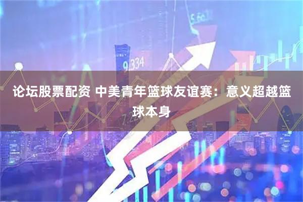 论坛股票配资 中美青年篮球友谊赛：意义超越篮球本身