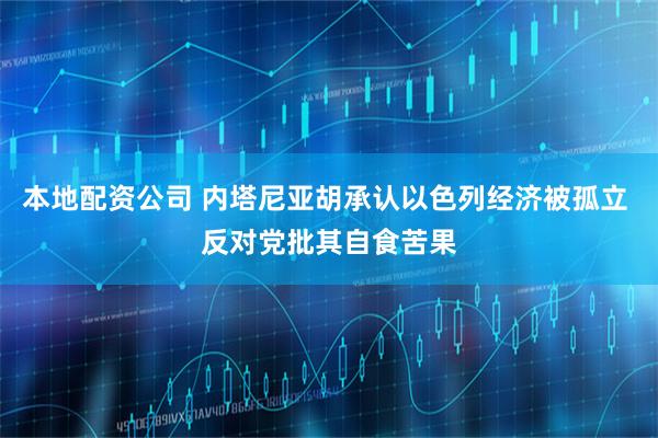 本地配资公司 内塔尼亚胡承认以色列经济被孤立 反对党批其自食苦果