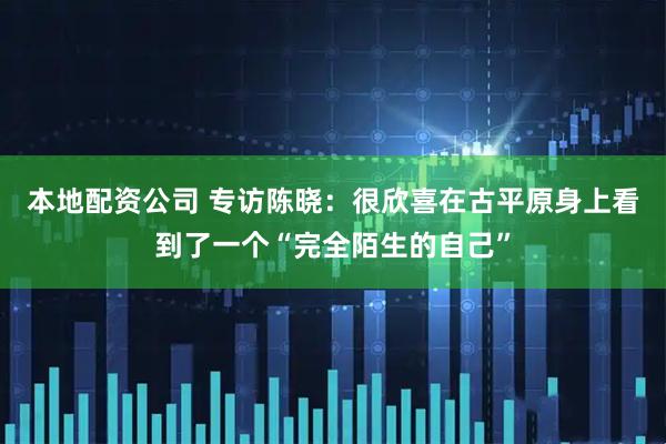 本地配资公司 专访陈晓：很欣喜在古平原身上看到了一个“完全陌生的自己”