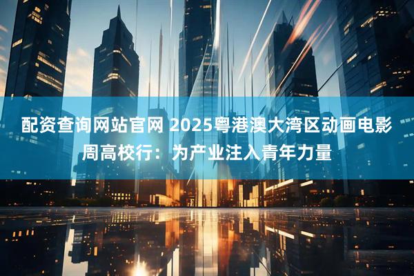配资查询网站官网 2025粤港澳大湾区动画电影周高校行：为产业注入青年力量